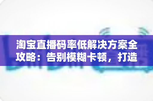 淘宝直播码率低解决方案全攻略:告别模糊卡顿,打造高清直播间 淘宝直播码率低解决方案全攻略:告别模糊卡顿,打造高清直播间
