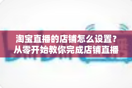 淘宝直播的店铺怎么设置？从零开始教你完成店铺直播全流程配置