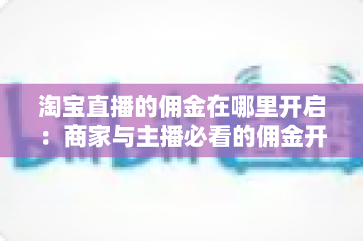 淘宝直播的佣金在哪里开启:商家与主播必看的佣金开通全流程指南 淘宝直播的佣金在哪里开启:商家与主播必看的佣金开通全流程指南