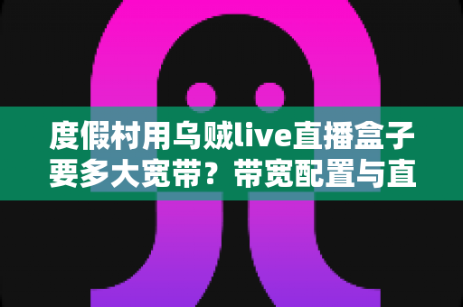 度假村用乌贼live直播盒子要多大宽带?带宽配置与直播优化一站式指南 度假村用乌贼live直播盒子要多大宽带?带宽配置与直播优化一站式指南