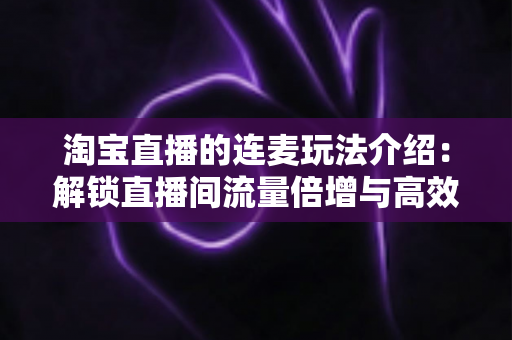 淘宝直播的连麦玩法介绍:解锁直播间流量倍增与高效转化的实战指南 淘宝直播的连麦玩法介绍:解锁直播间流量倍增与高效转化的实战指南