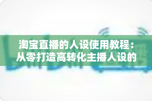 淘宝直播的人设使用教程：从零打造高转化主播人设的完整实战指南