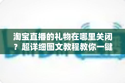 淘宝直播的礼物在哪里关闭？超详细图文教程教你一键屏蔽礼物功能，享受清爽购物直播体验