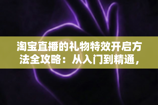 淘宝直播的礼物特效开启方法全攻略：从入门到精通，打造高互动人气直播间