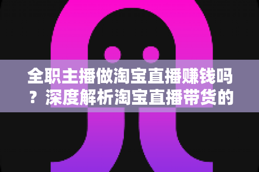 全职主播做淘宝直播赚钱吗?深度解析淘宝直播带货的真实收入与从业前景 全职主播做淘宝直播赚钱吗?深度解析淘宝直播带货的真实收入与从业前景