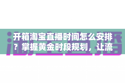 开箱淘宝直播时间怎么安排?掌握黄金时段规划,让流量与转化双提升的完整指南 开箱淘宝直播时间怎么安排?掌握黄金时段规划,让流量与转化双提升的完整指南