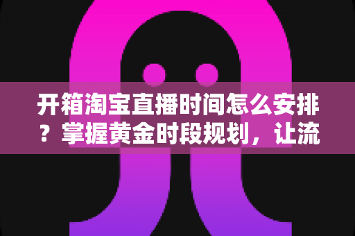 开箱淘宝直播时间怎么安排？掌握黄金时段规划，让流量与转化双提升的完整指南
