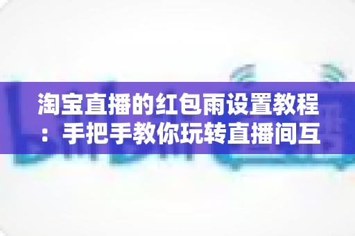 淘宝直播的红包雨设置教程:手把手教你玩转直播间互动营销,快速提升人气与转化 淘宝直播的红包雨设置教程:手把手教你玩转直播间互动营销,快速提升人气与转化