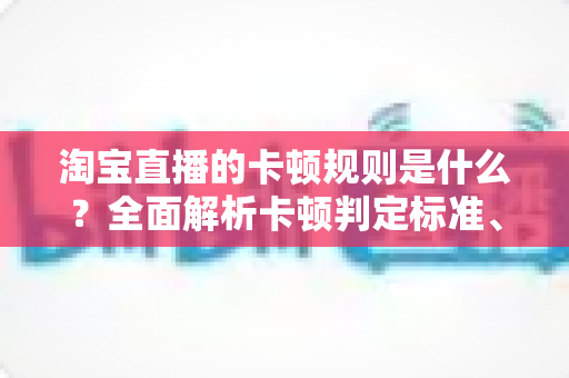 淘宝直播的卡顿规则是什么?全面解析卡顿判定标准、成因与优化对策 淘宝直播的卡顿规则是什么?全面解析卡顿判定标准、成因与优化对策