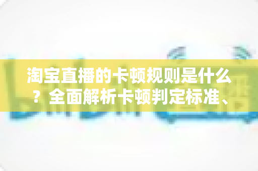 淘宝直播的卡顿规则是什么?全面解析卡顿判定标准、成因与优化对策 淘宝直播的卡顿规则是什么?全面解析卡顿判定标准、成因与优化对策