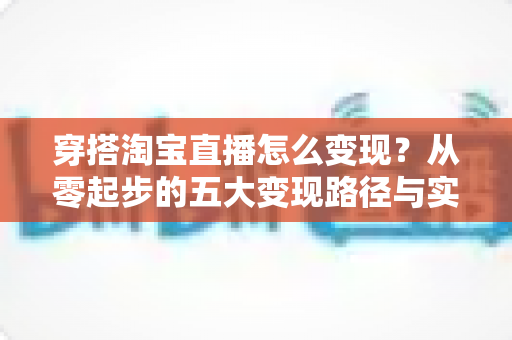 穿搭淘宝直播怎么变现?从零起步的五大变现路径与实战指南 穿搭淘宝直播怎么变现?从零起步的五大变现路径与实战指南