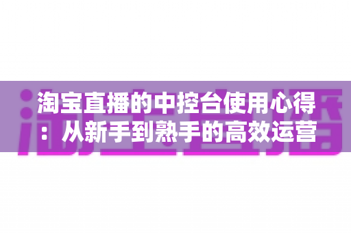 淘宝直播的中控台使用心得：从新手到熟手的高效运营实战指南