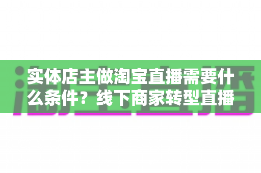 实体店主做淘宝直播需要什么条件？线下商家转型直播带货的完整准备指南