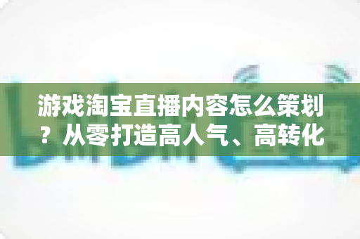 游戏淘宝直播内容怎么策划？从零打造高人气、高转化的游戏直播全流程指南
