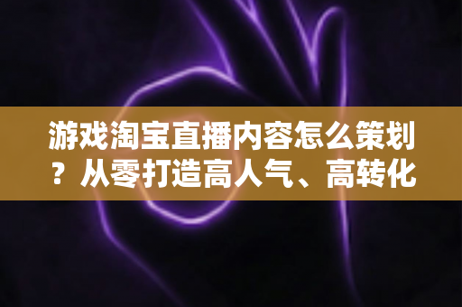 游戏淘宝直播内容怎么策划？从零打造高人气、高转化的游戏直播全流程指南