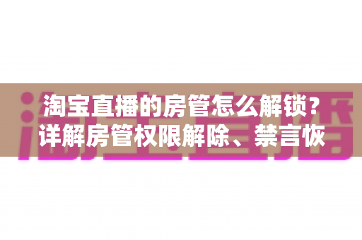 淘宝直播的房管怎么解锁？详解房管权限解除、禁言恢复与设置技巧