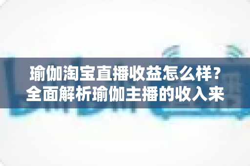 瑜伽淘宝直播收益怎么样？全面解析瑜伽主播的收入来源、变现模式与提升技巧