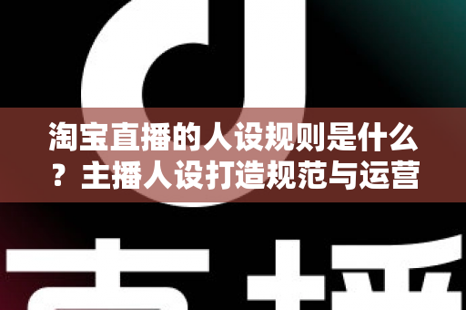淘宝直播的人设规则是什么?主播人设打造规范与运营技巧权威指南 淘宝直播的人设规则是什么?主播人设打造规范与运营技巧权威指南