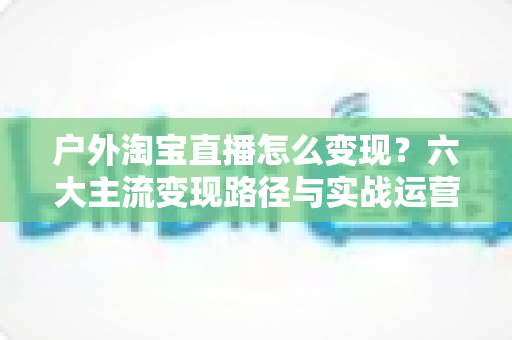 户外淘宝直播怎么变现?六大主流变现路径与实战运营指南全解析 户外淘宝直播怎么变现?六大主流变现路径与实战运营指南全解析