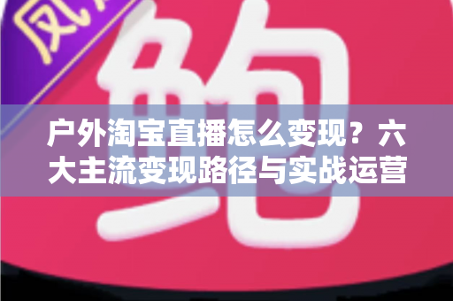 户外淘宝直播怎么变现?六大主流变现路径与实战运营指南全解析 户外淘宝直播怎么变现?六大主流变现路径与实战运营指南全解析
