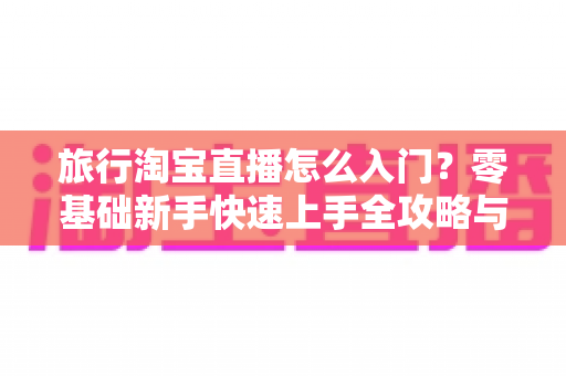 旅行淘宝直播怎么入门？零基础新手快速上手全攻略与实战技巧