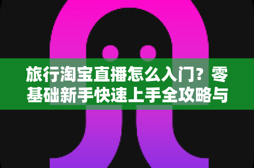 旅行淘宝直播怎么入门？零基础新手快速上手全攻略与实战技巧
