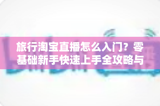 旅行淘宝直播怎么入门？零基础新手快速上手全攻略与实战技巧