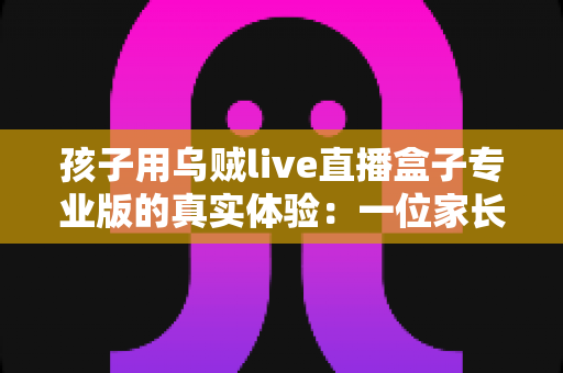 孩子用乌贼live直播盒子专业版的真实体验:一位家长的两周深度实测与选购参考指南 孩子用乌贼live直播盒子专业版的真实体验:一位家长的两周深度实测与选购参考指南