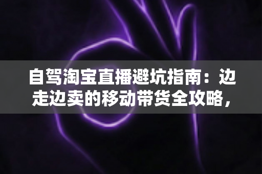 自驾淘宝直播避坑指南：边走边卖的移动带货全攻略，新手主播必看的实战避雷手册