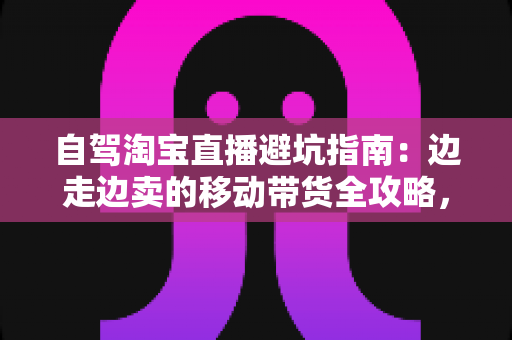 自驾淘宝直播避坑指南：边走边卖的移动带货全攻略，新手主播必看的实战避雷手册