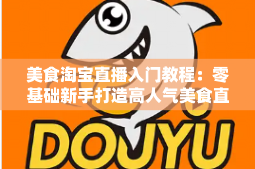 美食淘宝直播入门教程：零基础新手打造高人气美食直播间的完整实战指南