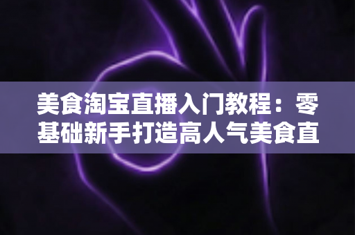 美食淘宝直播入门教程：零基础新手打造高人气美食直播间的完整实战指南