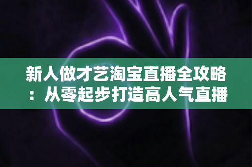 新人做才艺淘宝直播全攻略:从零起步打造高人气直播间的实战秘籍 新人做才艺淘宝直播全攻略:从零起步打造高人气直播间的实战秘籍