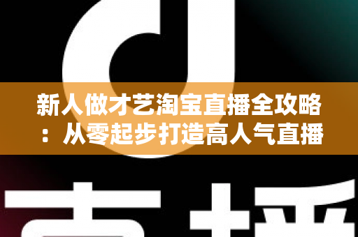 新人做才艺淘宝直播全攻略:从零起步打造高人气直播间的实战秘籍 新人做才艺淘宝直播全攻略:从零起步打造高人气直播间的实战秘籍