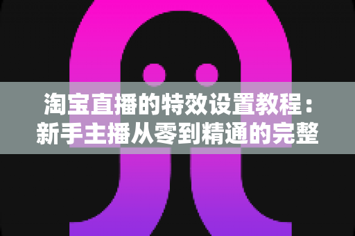 淘宝直播的特效设置教程:新手主播从零到精通的完整实操指南 淘宝直播的特效设置教程:新手主播从零到精通的完整实操指南