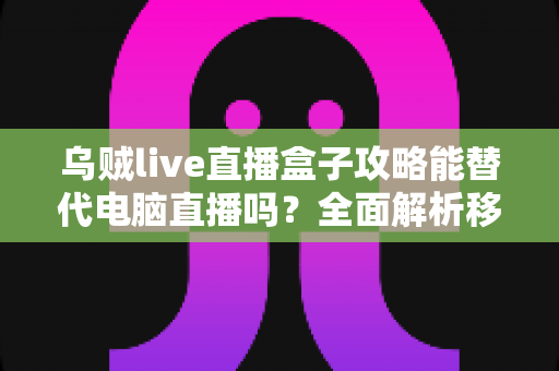 乌贼live直播盒子攻略能替代电脑直播吗？全面解析移动直播设备的实力与边界