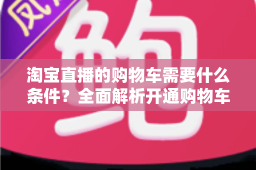 淘宝直播的购物车需要什么条件？全面解析开通购物车的必备资质与申请流程