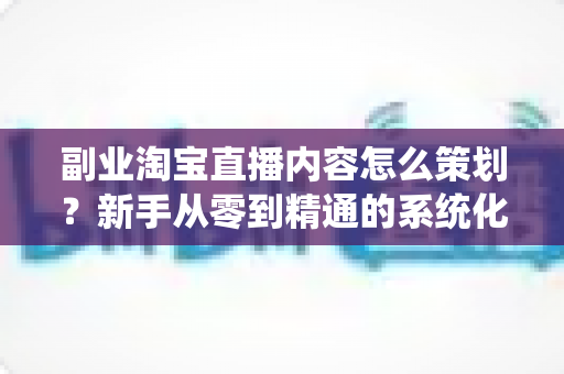 副业淘宝直播内容怎么策划?新手从零到精通的系统化内容规划实战指南 副业淘宝直播内容怎么策划?新手从零到精通的系统化内容规划实战指南