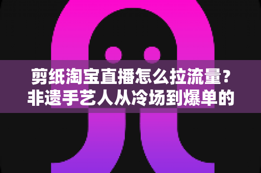 剪纸淘宝直播怎么拉流量？非遗手艺人从冷场到爆单的直播引流全攻略