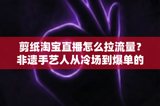 剪纸淘宝直播怎么拉流量？非遗手艺人从冷场到爆单的直播引流全攻略