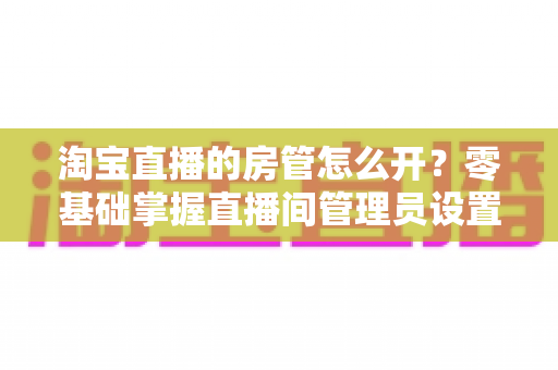 淘宝直播的房管怎么开？零基础掌握直播间管理员设置方法，助你打造秩序井然的带货直播现场