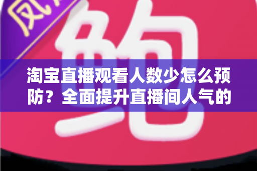 淘宝直播观看人数少怎么预防？全面提升直播间人气的实战指南
