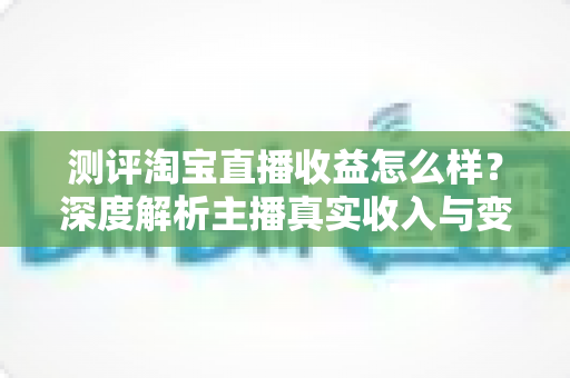 测评淘宝直播收益怎么样？深度解析主播真实收入与变现潜力