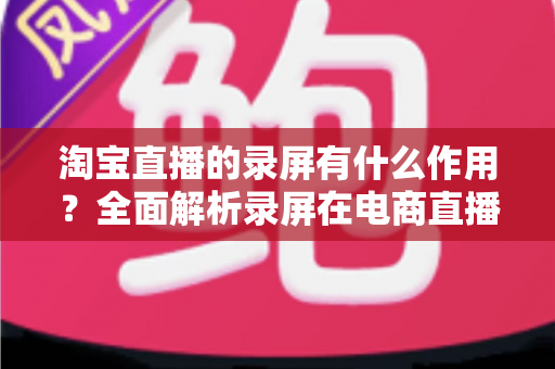 淘宝直播的录屏有什么作用?全面解析录屏在电商直播中的多重价值与实操指南 淘宝直播的录屏有什么作用?全面解析录屏在电商直播中的多重价值与实操指南