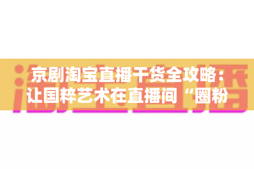 京剧淘宝直播干货全攻略:让国粹艺术在直播间“圈粉”又变现的实战指南 京剧淘宝直播干货全攻略:让国粹艺术在直播间“圈粉”又变现的实战指南