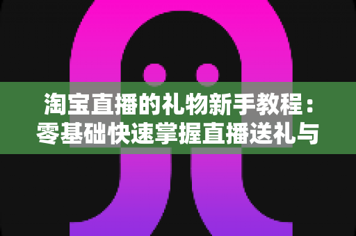 淘宝直播的礼物新手教程:零基础快速掌握直播送礼与收礼全流程指南 淘宝直播的礼物新手教程:零基础快速掌握直播送礼与收礼全流程指南