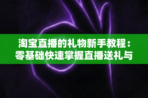 淘宝直播的礼物新手教程:零基础快速掌握直播送礼与收礼全流程指南 淘宝直播的礼物新手教程:零基础快速掌握直播送礼与收礼全流程指南