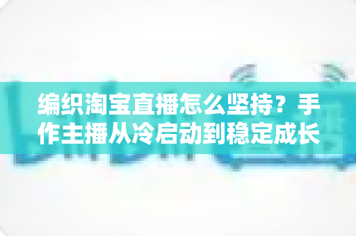 编织淘宝直播怎么坚持?手作主播从冷启动到稳定成长的实战指南 编织淘宝直播怎么坚持?手作主播从冷启动到稳定成长的实战指南