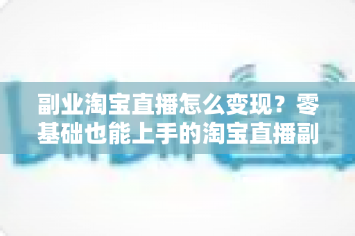 副业淘宝直播怎么变现？零基础也能上手的淘宝直播副业赚钱全攻略