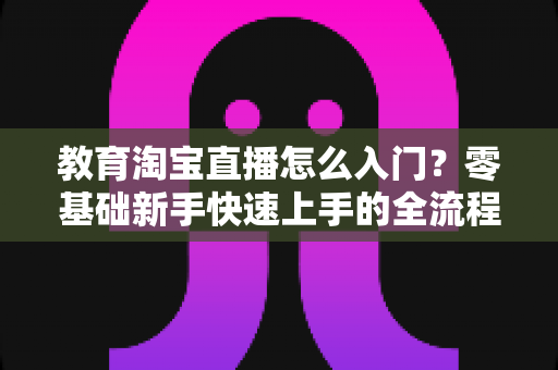 教育淘宝直播怎么入门?零基础新手快速上手的全流程实战指南 教育淘宝直播怎么入门?零基础新手快速上手的全流程实战指南